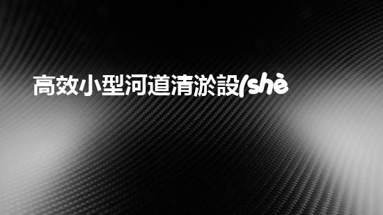高效小型河道清淤設(shè)備，守護(hù)水環(huán)境清潔